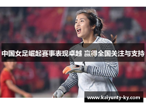 中国女足崛起赛事表现卓越 赢得全国关注与支持