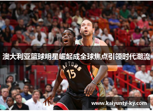 澳大利亚篮球明星崛起成全球焦点引领时代潮流
