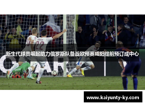 新生代球员崛起助力俄罗斯队备战欧预赛咸阳提前预订成中心