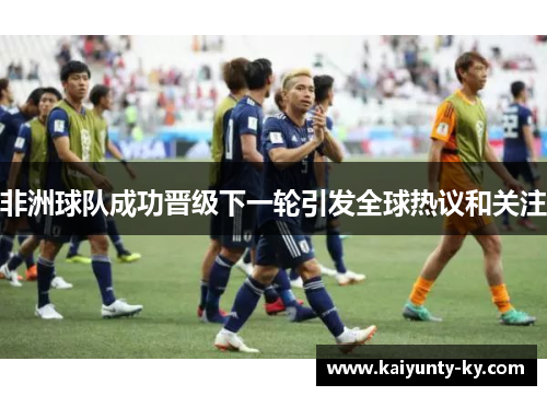 非洲球队成功晋级下一轮引发全球热议和关注