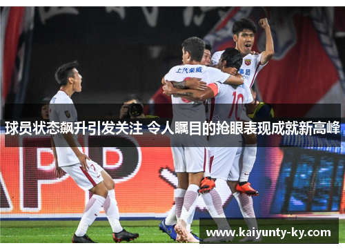 球员状态飙升引发关注 令人瞩目的抢眼表现成就新高峰