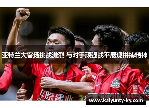 亚特兰大客场挑战激烈 与对手顽强战平展现拼搏精神