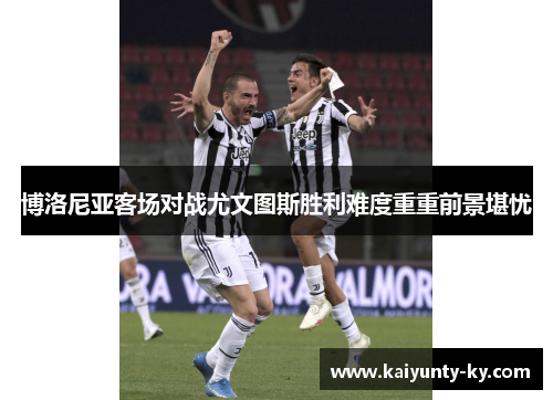博洛尼亚客场对战尤文图斯胜利难度重重前景堪忧