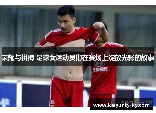 荣耀与拼搏 足球女运动员们在赛场上绽放光彩的故事