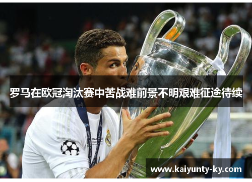 罗马在欧冠淘汰赛中苦战难前景不明艰难征途待续
