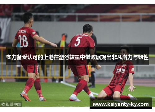 实力备受认可的上港在激烈较量中惜败展现出非凡潜力与韧性