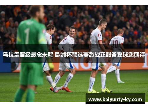 乌拉圭晋级悬念未解 欧洲杯预选赛激战正酣备受球迷期待