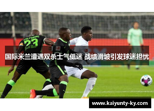 国际米兰遭遇双杀士气低迷 战绩滑坡引发球迷担忧