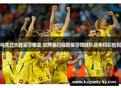 乌克兰大胜塞尔维亚 欧预赛闪耀新星带领球队迎来精彩胜利